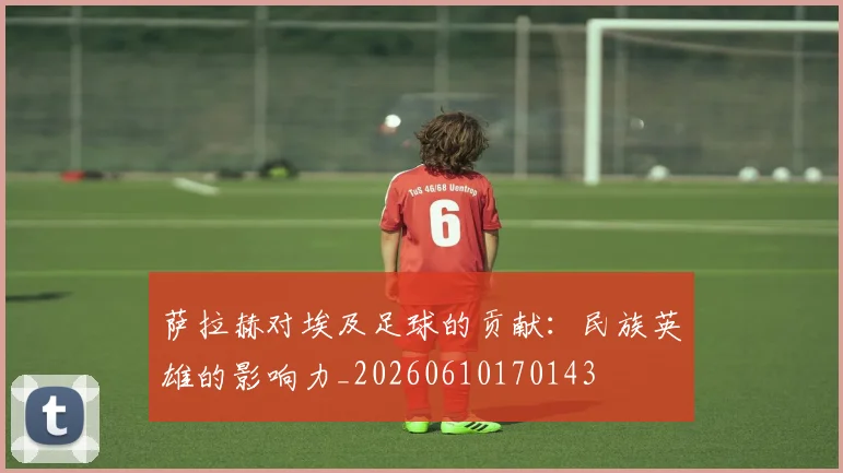 萨拉赫对埃及足球的贡献:民族英雄的影响力_20260610170143