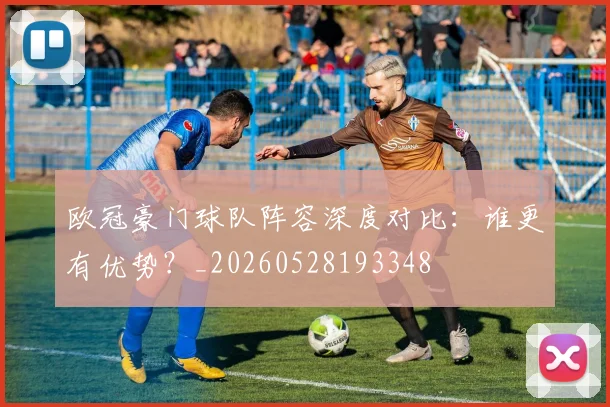欧冠豪门球队阵容深度对比:谁更有优势?_20260528193348