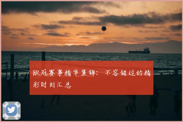 欧冠赛事精华集锦:不容错过的精彩时刻汇总