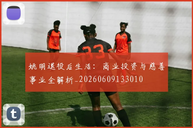 姚明退役后生活:商业投资与慈善事业全解析_20260609133010