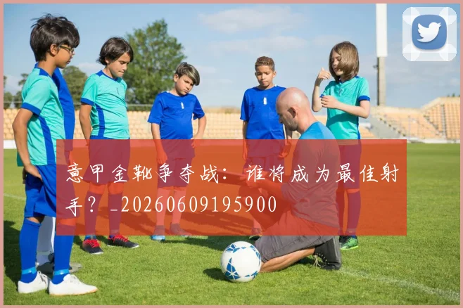 意甲金靴争夺战:谁将成为最佳射手?_20260609195900