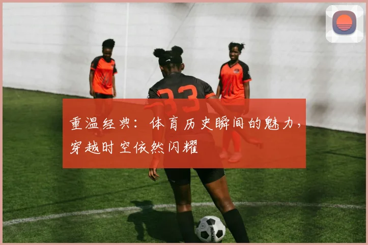 重温经典:体育历史瞬间的魅力,穿越时空依然闪耀