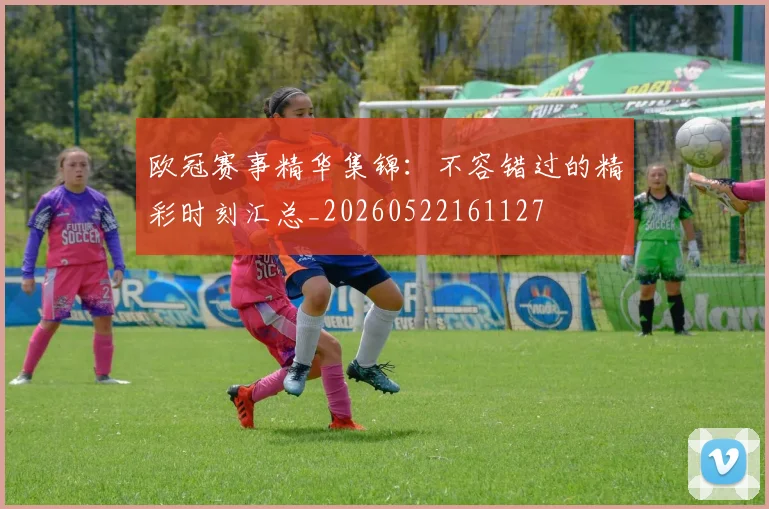 欧冠赛事精华集锦:不容错过的精彩时刻汇总_20260522161127